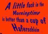 A little fuck in the MORNINGTIME is better than a cup of HAFERSCHLEIM!!!