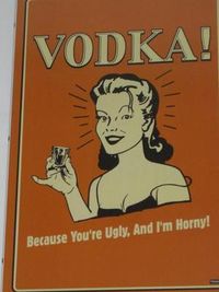Vodka - because you are ugly and I am horny